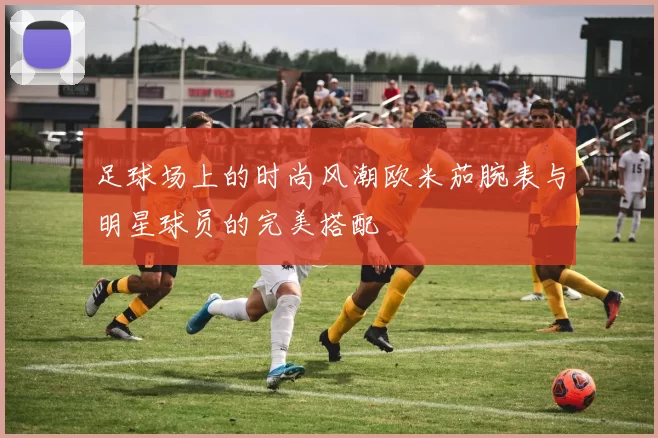 足球场上的时尚风潮欧米茄腕表与明星球员的完美搭配