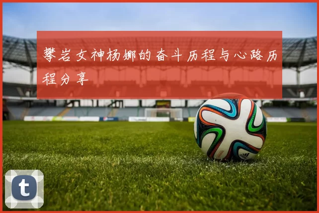 攀岩女神杨娜的奋斗历程与心路历程分享