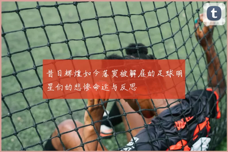 昔日辉煌如今落寞被解雇的足球明星们的悲惨命运与反思