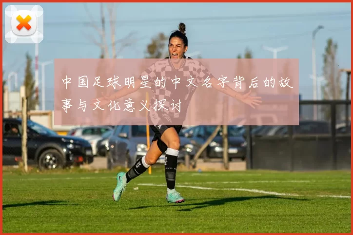中国足球明星的中文名字背后的故事与文化意义探讨
