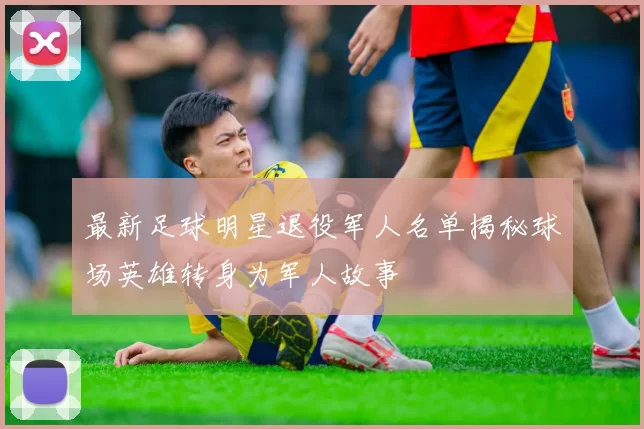 最新足球明星退役军人名单揭秘球场英雄转身为军人故事