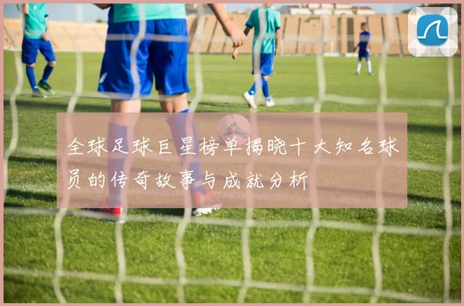全球足球巨星榜单揭晓十大知名球员的传奇故事与成就分析