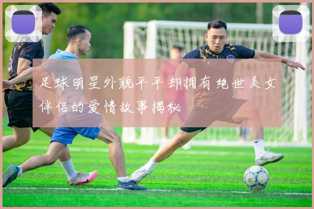 足球明星外貌平平却拥有绝世美女伴侣的爱情故事揭秘