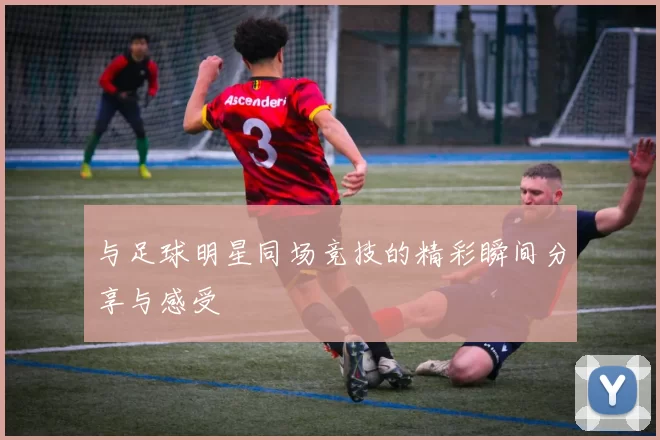 与足球明星同场竞技的精彩瞬间分享与感受