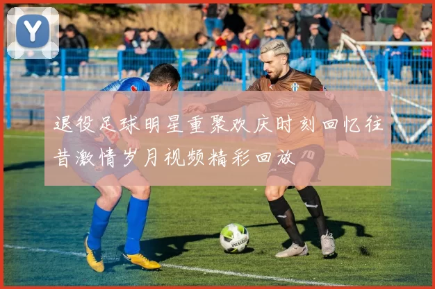退役足球明星重聚欢庆时刻回忆往昔激情岁月视频精彩回放