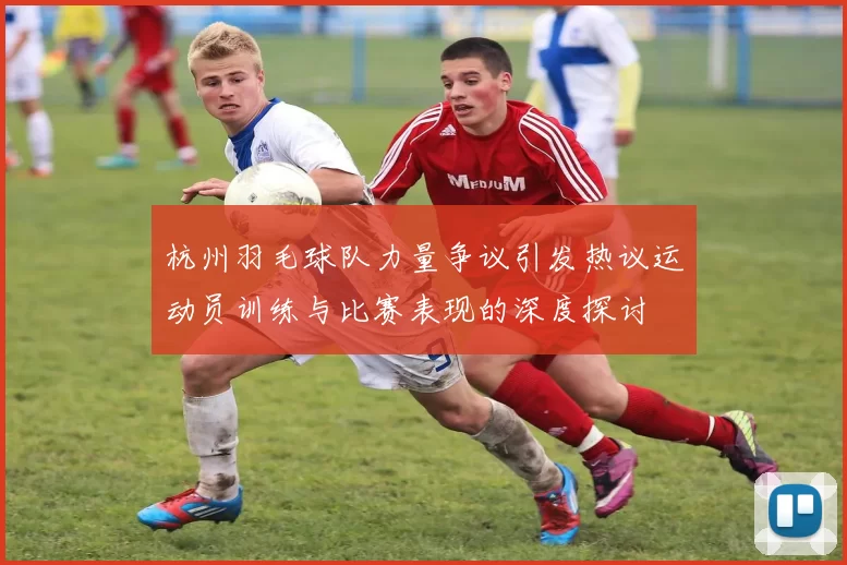 杭州羽毛球队力量争议引发热议运动员训练与比赛表现的深度探讨