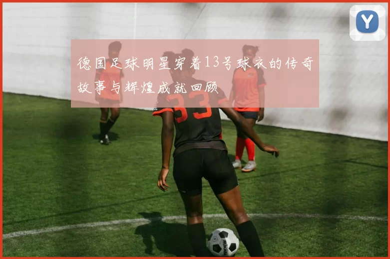 德国足球明星穿着13号球衣的传奇故事与辉煌成就回顾