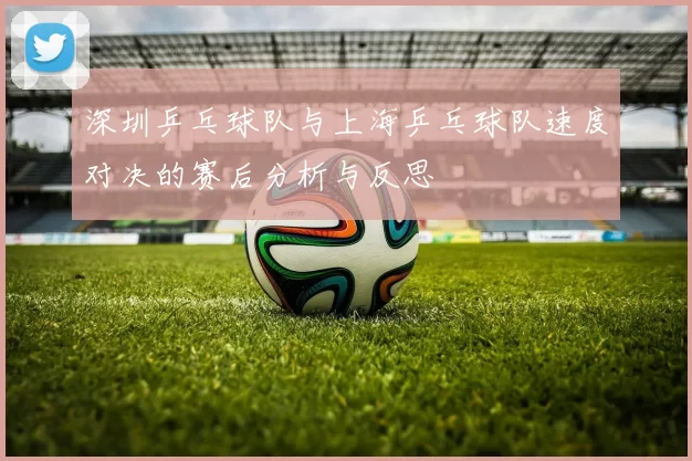 深圳乒乓球队与上海乒乓球队速度对决的赛后分析与反思