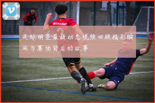 足球明星最新动态视频回顾精彩瞬间与赛场背后的故事