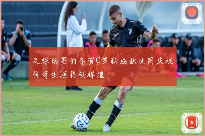 足球明星们齐贺C罗新成就共同庆祝传奇生涯再创辉煌