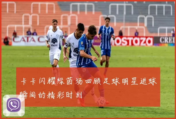 卡卡闪耀绿茵场回顾足球明星进球瞬间的精彩时刻