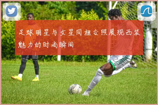 足球明星与女星同框合照展现西装魅力的时尚瞬间