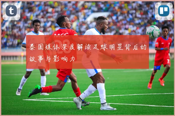 泰国媒体深度解读足球明星背后的故事与影响力