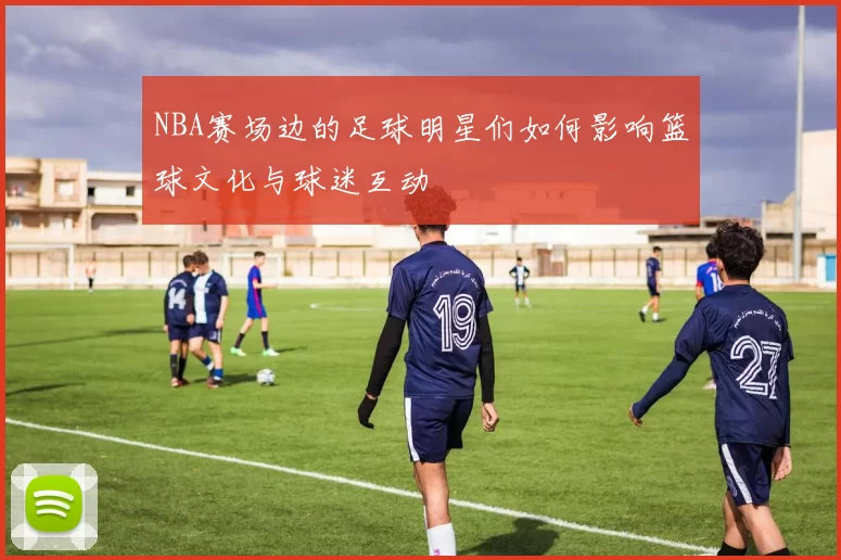 NBA赛场边的足球明星们如何影响篮球文化与球迷互动