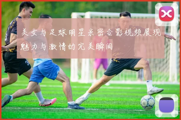 美女与足球明星亲密合影视频展现魅力与激情的完美瞬间