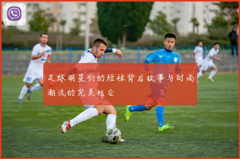足球明星们的短袜背后故事与时尚潮流的完美结合