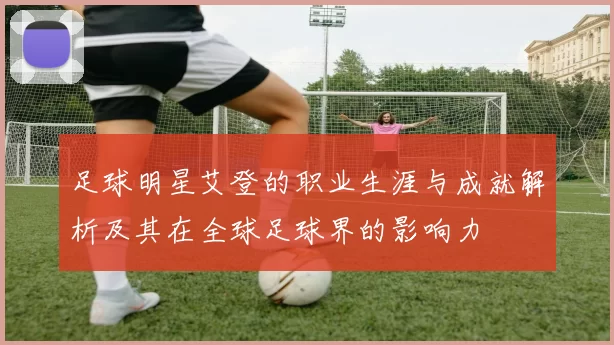 足球明星艾登的职业生涯与成就解析及其在全球足球界的影响力