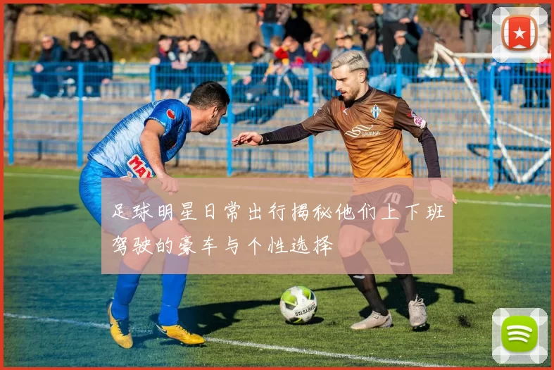 足球明星日常出行揭秘他们上下班驾驶的豪车与个性选择