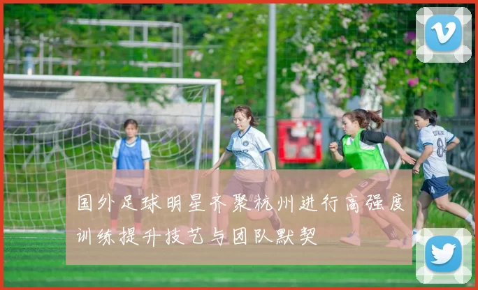 国外足球明星齐聚杭州进行高强度训练提升技艺与团队默契