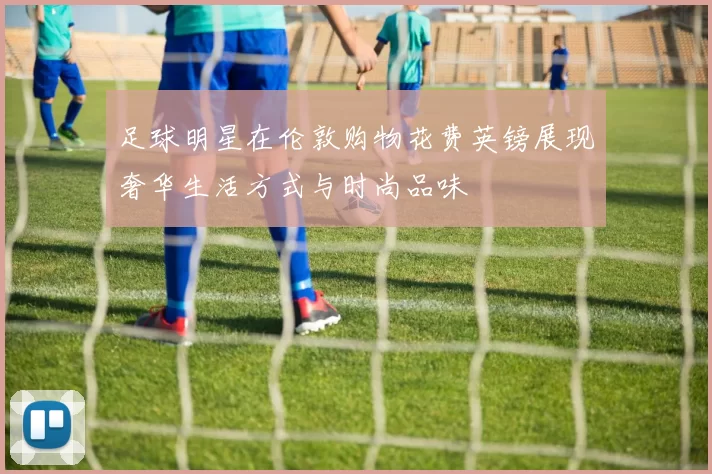 足球明星在伦敦购物花费英镑展现奢华生活方式与时尚品味