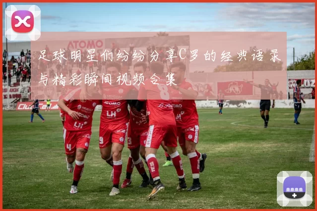 足球明星们纷纷分享C罗的经典语录与精彩瞬间视频合集