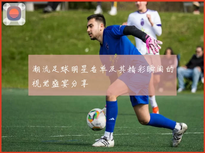 潮流足球明星名单及其精彩瞬间的视觉盛宴分享