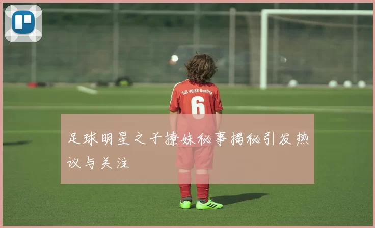 足球明星之子撩妹秘事揭秘引发热议与关注