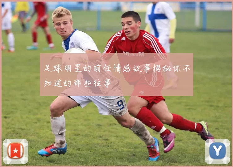 足球明星的前任情感故事揭秘你不知道的那些往事
