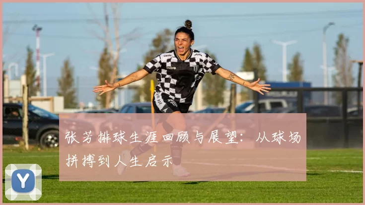 张芳排球生涯回顾与展望：从球场拼搏到人生启示