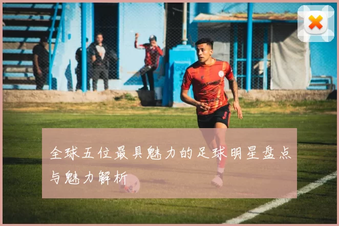 全球五位最具魅力的足球明星盘点与魅力解析