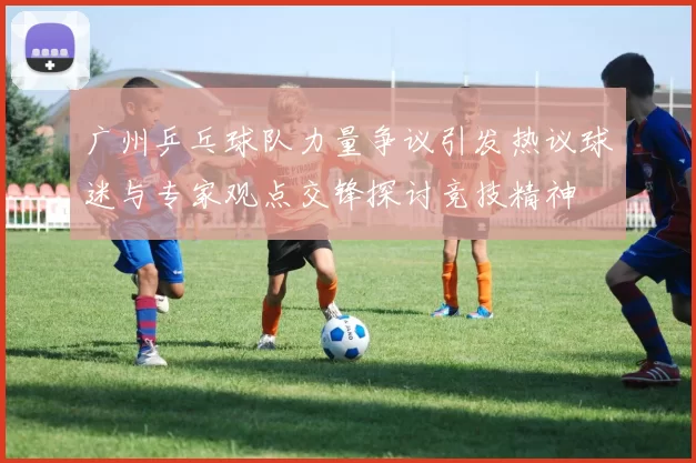 广州乒乓球队力量争议引发热议球迷与专家观点交锋探讨竞技精神