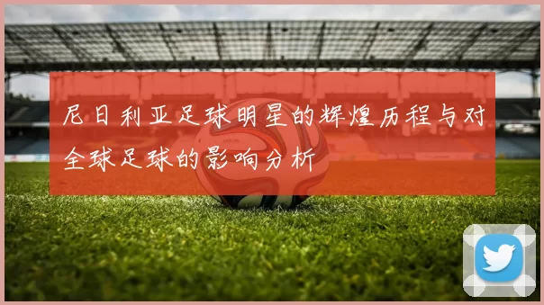 尼日利亚足球明星的辉煌历程与对全球足球的影响分析