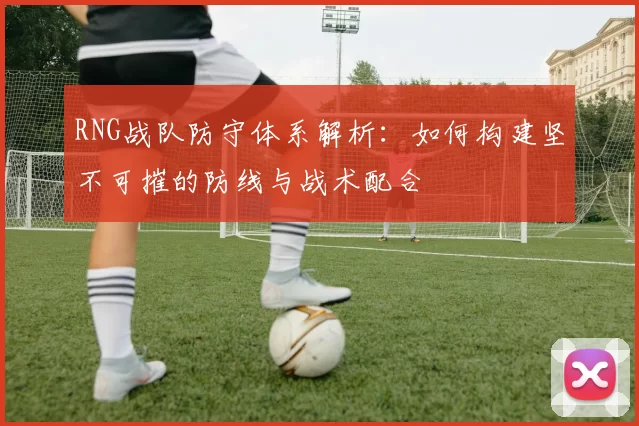 RNG战队防守体系解析：如何构建坚不可摧的防线与战术配合
