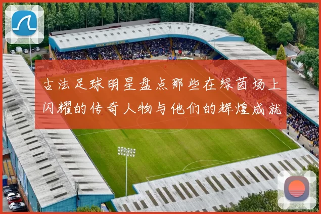 古法足球明星盘点那些在绿茵场上闪耀的传奇人物与他们的辉煌成就