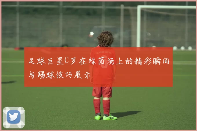足球巨星C罗在绿茵场上的精彩瞬间与踢球技巧展示