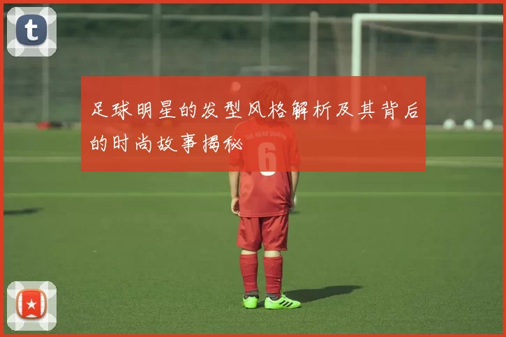 足球明星的发型风格解析及其背后的时尚故事揭秘