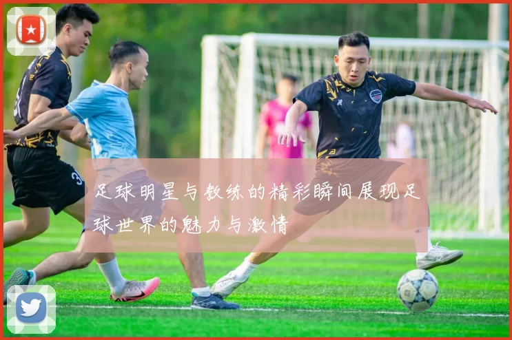 足球明星与教练的精彩瞬间展现足球世界的魅力与激情