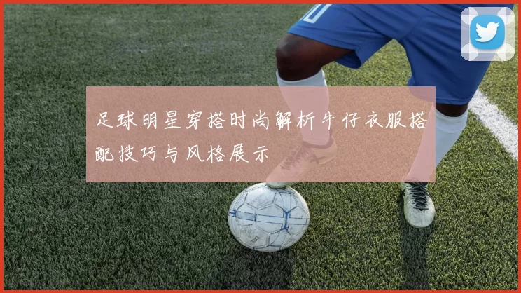 足球明星穿搭时尚解析牛仔衣服搭配技巧与风格展示