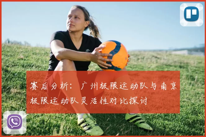 赛后分析：广州极限运动队与南京极限运动队灵活性对比探讨