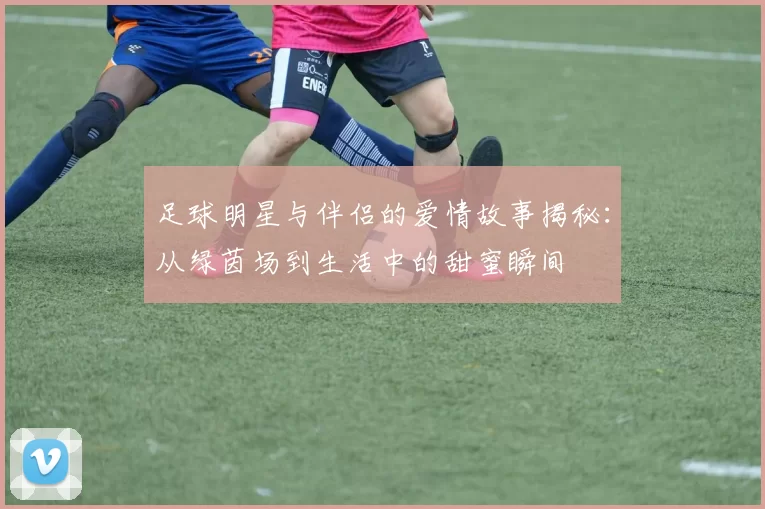 足球明星与伴侣的爱情故事揭秘：从绿茵场到生活中的甜蜜瞬间