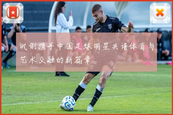 巩俐携手中国足球明星共谱体育与艺术交融的新篇章