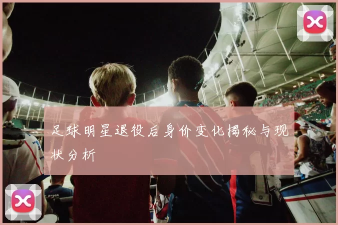 足球明星退役后身价变化揭秘与现状分析