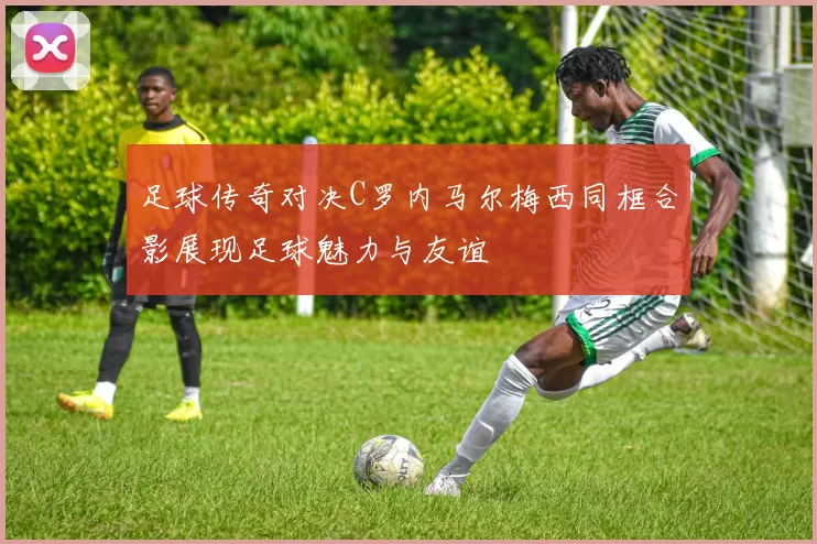 足球传奇对决C罗内马尔梅西同框合影展现足球魅力与友谊