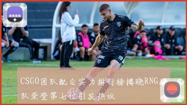 CSGO团队配合实力排行榜揭晓RNG战队荣登第七位引发热议