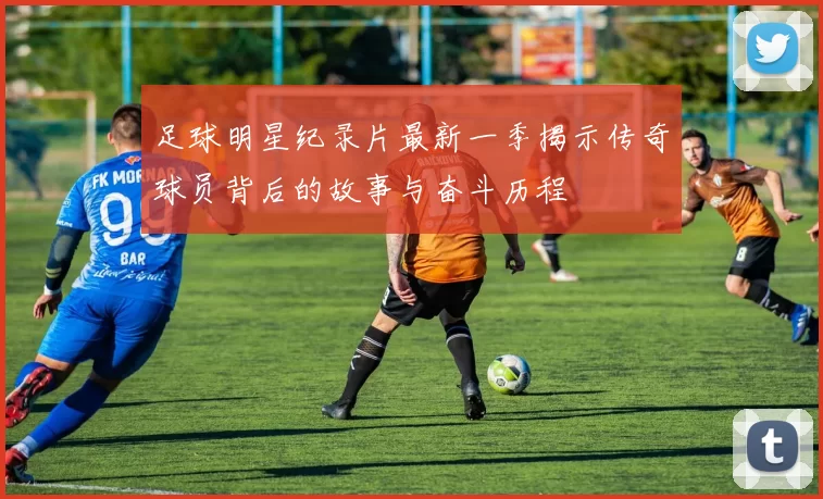 足球明星纪录片最新一季揭示传奇球员背后的故事与奋斗历程