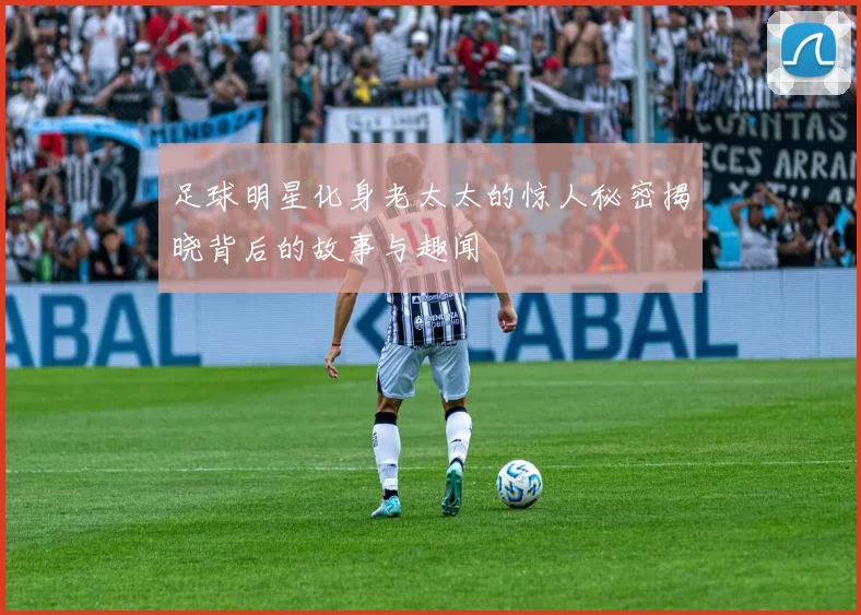 足球明星化身老太太的惊人秘密揭晓背后的故事与趣闻