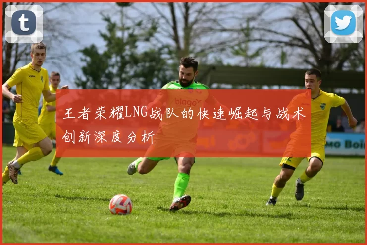 王者荣耀LNG战队的快速崛起与战术创新深度分析