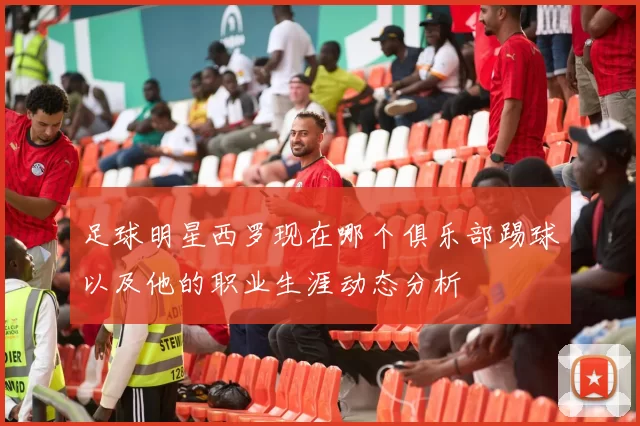 足球明星西罗现在哪个俱乐部踢球以及他的职业生涯动态分析
