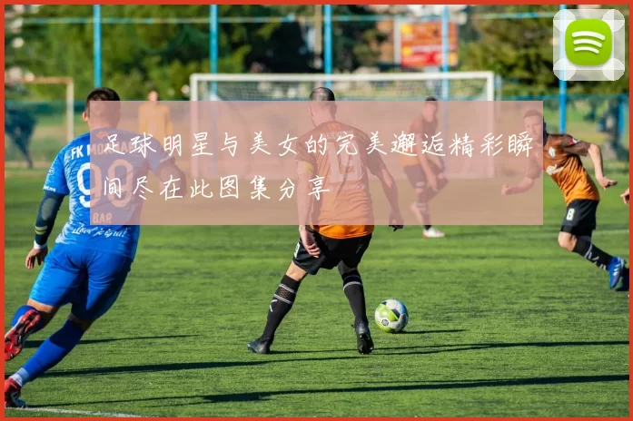 足球明星与美女的完美邂逅精彩瞬间尽在此图集分享