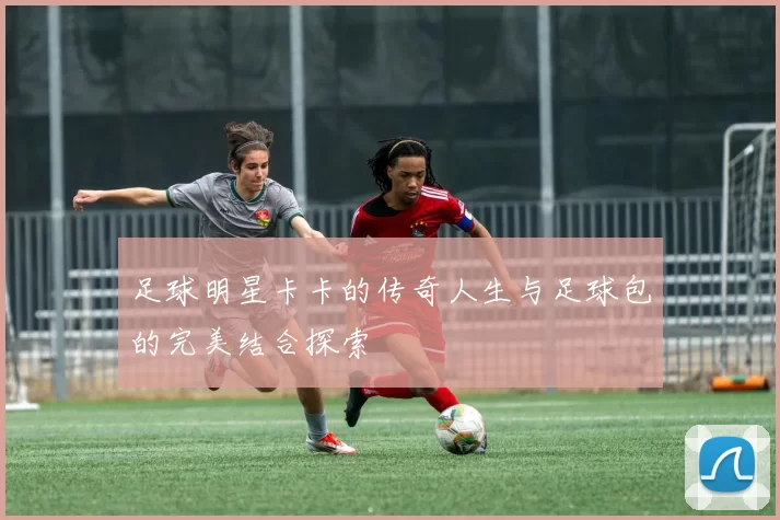 足球明星卡卡的传奇人生与足球包的完美结合探索